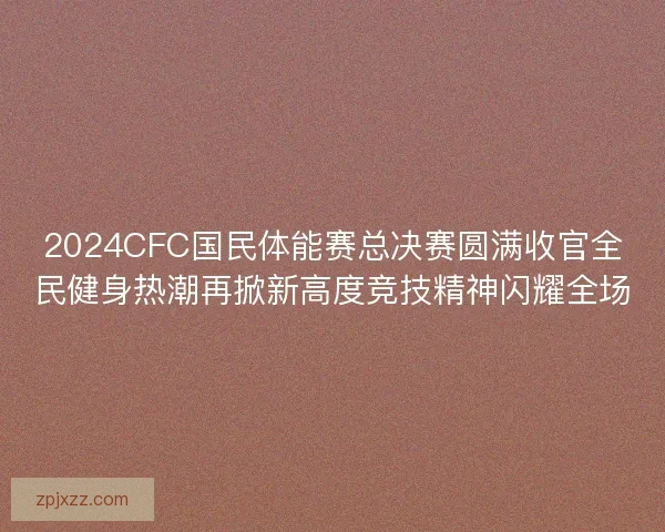 2024CFC国民体能赛总决赛圆满收官全民健身热潮再掀新高度竞技精神闪耀全场