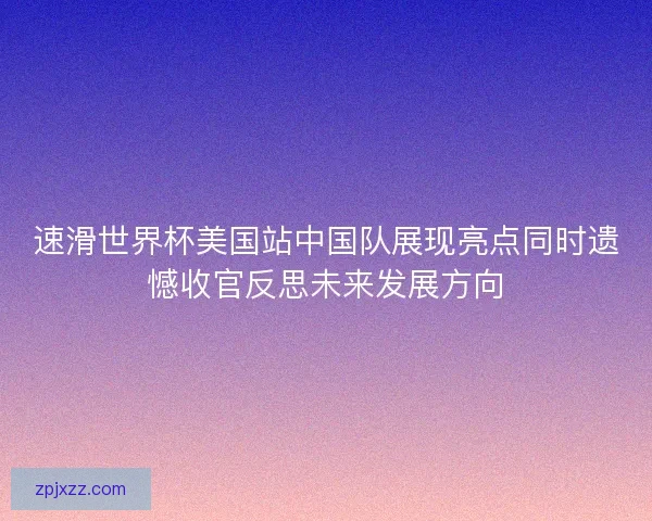 速滑世界杯美国站中国队展现亮点同时遗憾收官反思未来发展方向