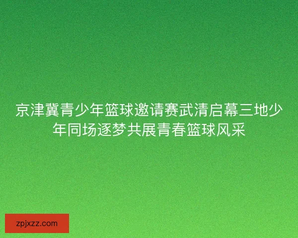 京津冀青少年篮球邀请赛武清启幕三地少年同场逐梦共展青春篮球风采
